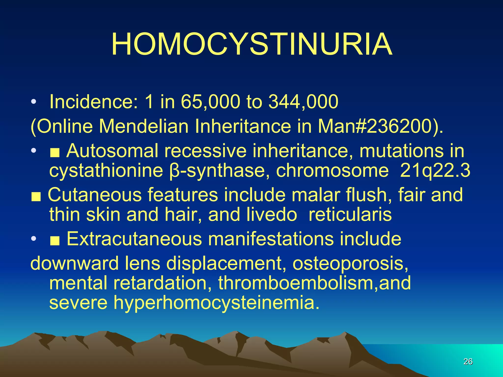 HOMOCYSTINURIA Incidence: 1 in 65,000 to 344,000 (Online Mendelian Inheritance in Man#236200). ■  Autosomal recessive inheritance, mutations in cystathionine β-synthase, chromosome  21q22.3 ■  Cutaneous features include malar flush, fair and thin skin and hair, and livedo  reticularis ■  Extracutaneous manifestations include downward lens displacement, osteoporosis, mental retardation, thromboembolism,and severe hyperhomocysteinemia. 