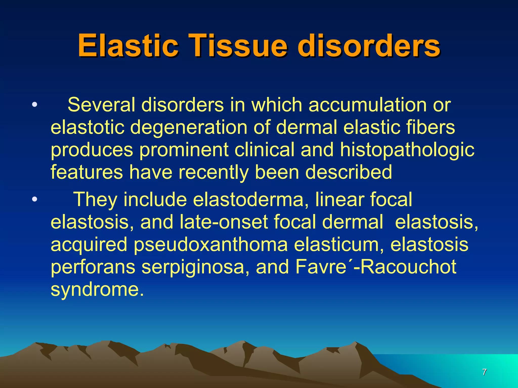 Elastic Tissue disorders Several disorders in which accumulation or elastotic degeneration of dermal elastic fibers produces prominent clinical and histopathologic features have recently been described  They include elastoderma, linear focal elastosis, and late-onset focal dermal  elastosis, acquired pseudoxanthoma elasticum, elastosis perforans serpiginosa, and Favre´-Racouchot syndrome. 