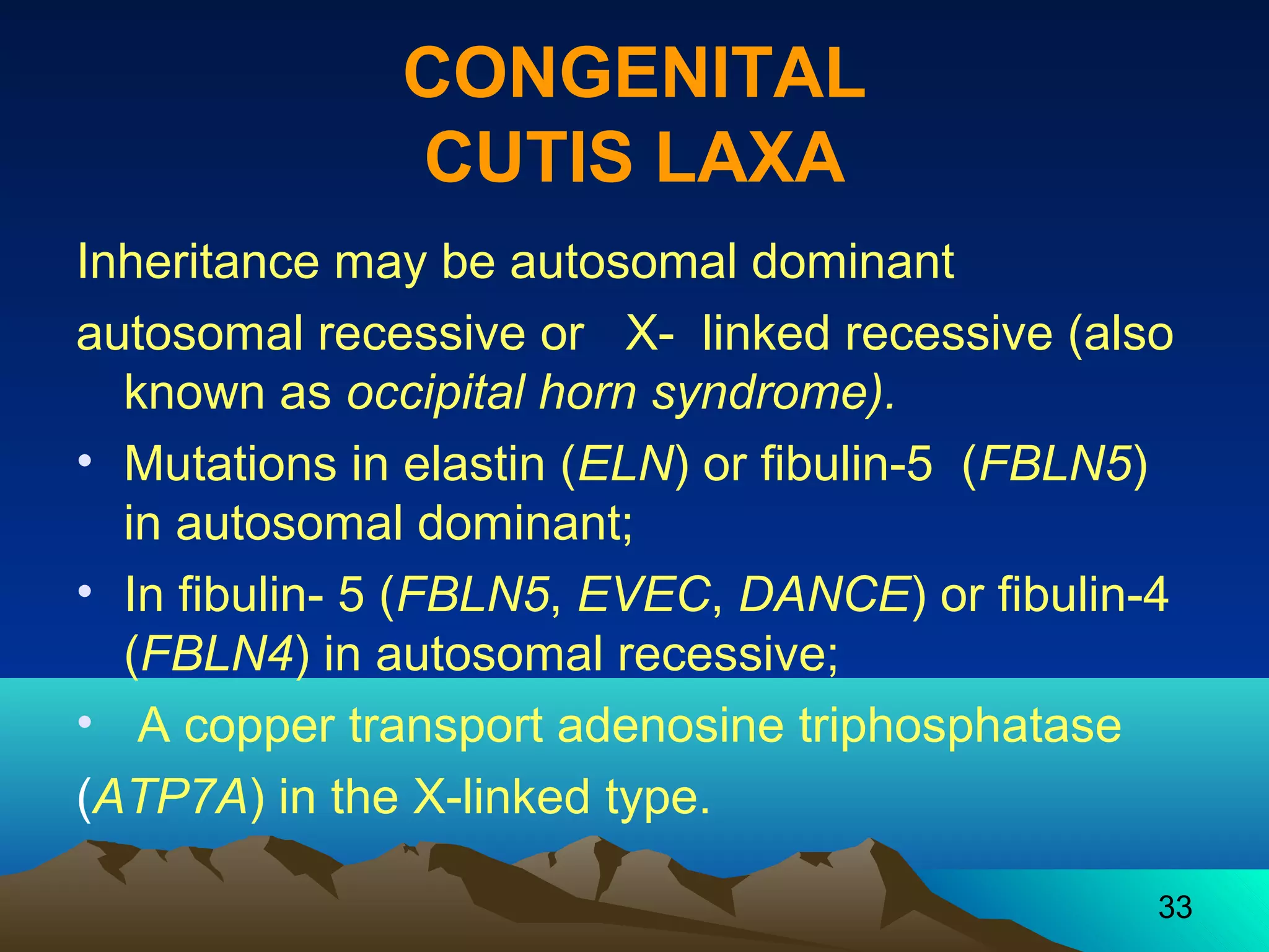 33 
CONGENITAL 
CUTIS LAXA 
Inheritance may be autosomal dominant 
autosomal recessive or X- linked recessive (also 
known as occipital horn syndrome). 
• Mutations in elastin (ELN) or fibulin-5 (FBLN5) 
in autosomal dominant; 
• In fibulin- 5 (FBLN5, EVEC, DANCE) or fibulin-4 
(FBLN4) in autosomal recessive; 
• A copper transport adenosine triphosphatase 
(ATP7A) in the X-linked type. 
 
