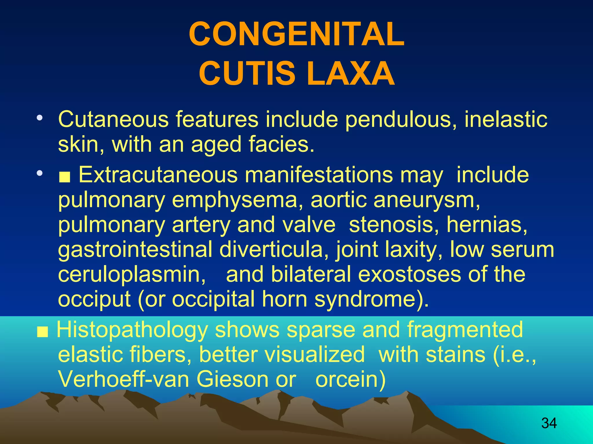34 
CONGENITAL 
CUTIS LAXA 
• Cutaneous features include pendulous, inelastic 
skin, with an aged facies. 
• ■ Extracutaneous manifestations may include 
pulmonary emphysema, aortic aneurysm, 
pulmonary artery and valve stenosis, hernias, 
gastrointestinal diverticula, joint laxity, low serum 
ceruloplasmin, and bilateral exostoses of the 
occiput (or occipital horn syndrome). 
■ Histopathology shows sparse and fragmented 
elastic fibers, better visualized with stains (i.e., 
Verhoeff-van Gieson or orcein) 
 