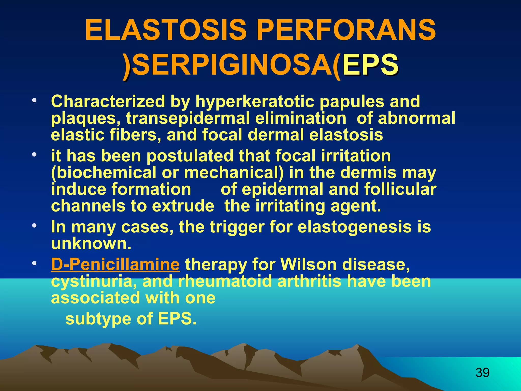 39 
ELASTOSIS PERFORANS 
((SERPIGINOSA(EEPPSS 
• Characterized by hyperkeratotic papules and 
plaques, transepidermal elimination of abnormal 
elastic fibers, and focal dermal elastosis 
• it has been postulated that focal irritation 
(biochemical or mechanical( in the dermis may 
induce formation of epidermal and follicular 
channels to extrude the irritating agent. 
• In many cases, the trigger for elastogenesis is 
unknown. 
• D-Penicillamine therapy for Wilson disease, 
cystinuria, and rheumatoid arthritis have been 
associated with one 
subtype of EPS. 
