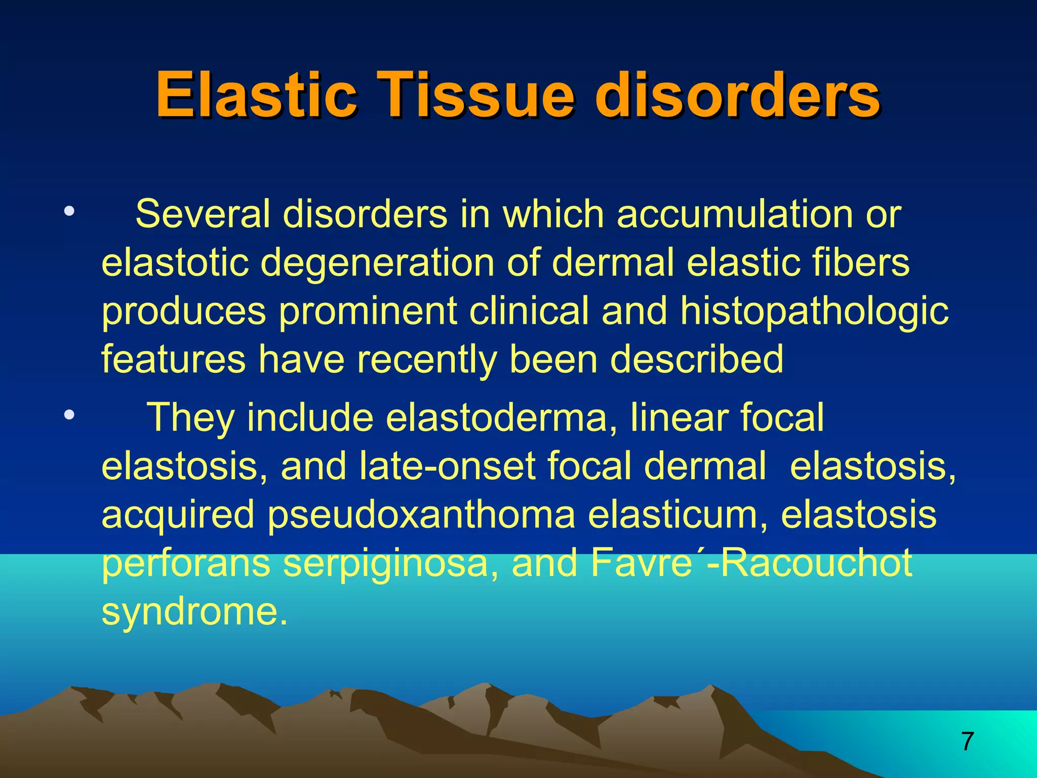 7 
EEllaassttiicc TTiissssuuee ddiissoorrddeerrss 
• Several disorders in which accumulation or 
elastotic degeneration of dermal elastic fibers 
produces prominent clinical and histopathologic 
features have recently been described 
• They include elastoderma, linear focal 
elastosis, and late-onset focal dermal elastosis, 
acquired pseudoxanthoma elasticum, elastosis 
perforans serpiginosa, and Favre´-Racouchot 
syndrome. 
 