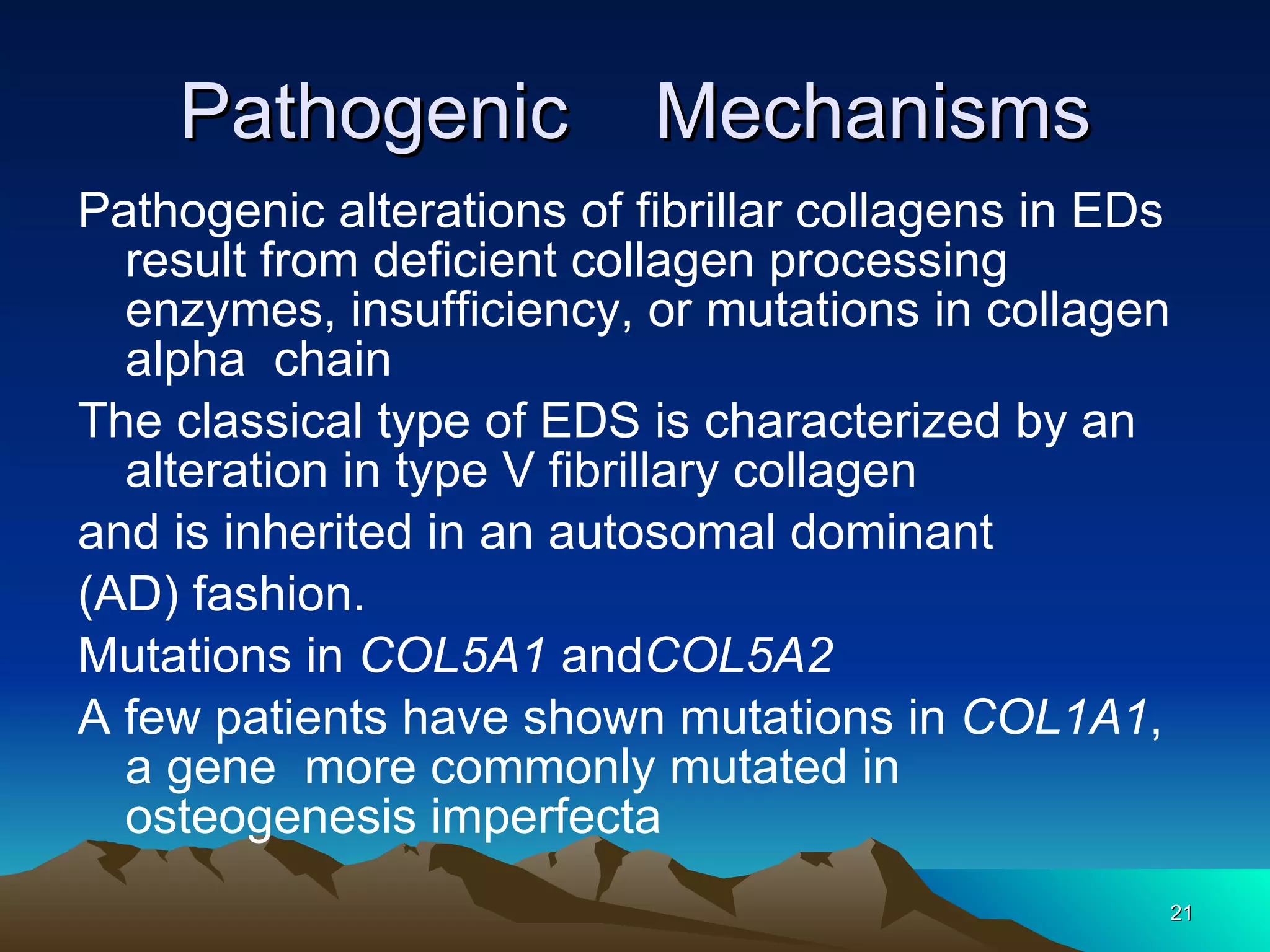 Pathogenic  Mechanisms Pathogenic alterations of fibrillar collagens in EDs  result from deficient collagen processing  enzymes, insufficiency, or mutations in collagen alpha  chain The classical type of EDS is characterized by an alteration in type V fibrillary collagen and is inherited in an autosomal dominant (AD) fashion. Mutations in  COL5A1  and COL5A2 A few patients have shown mutations in  COL1A1 , a gene  more commonly mutated in osteogenesis imperfecta 