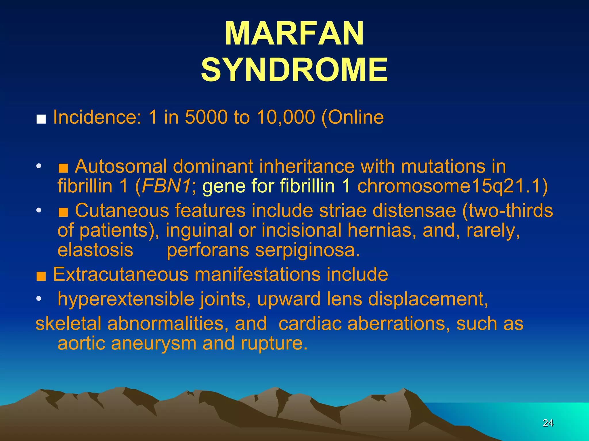 MARFAN SYNDROME ■  Incidence: 1 in 5000 to 10,000 (Online ■  Autosomal dominant inheritance with mutations in fibrillin 1 ( FBN1 ;  gene for fibrillin 1   chromosome15q21.1) ■  Cutaneous features include striae distensae (two-thirds of patients), inguinal or incisional hernias, and, rarely, elastosis  perforans serpiginosa. ■  Extracutaneous manifestations include hyperextensible joints, upward lens displacement, skeletal abnormalities, and  cardiac aberrations, such as aortic aneurysm and rupture. 
