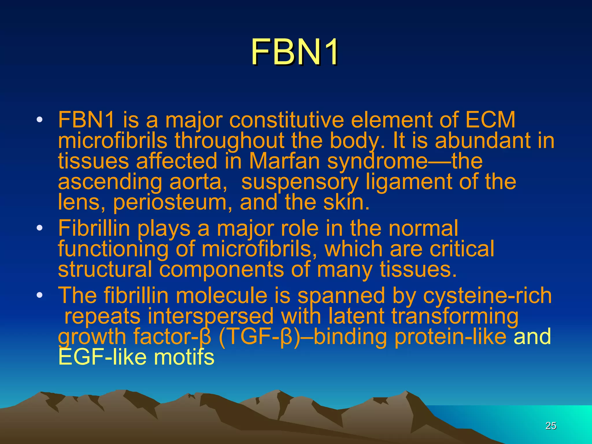 FBN1 FBN1 is a major constitutive element of ECM microfibrils throughout the body. It is abundant in tissues affected in Marfan syndrome—the ascending aorta,  suspensory ligament of the lens, periosteum, and the skin.  Fibrillin plays a major role in the normal functioning of microfibrils, which are critical structural components of many tissues.  The fibrillin molecule is spanned by cysteine-rich  repeats interspersed with latent transforming growth factor-β (TGF-β)–binding protein-like   and EGF-like motifs 