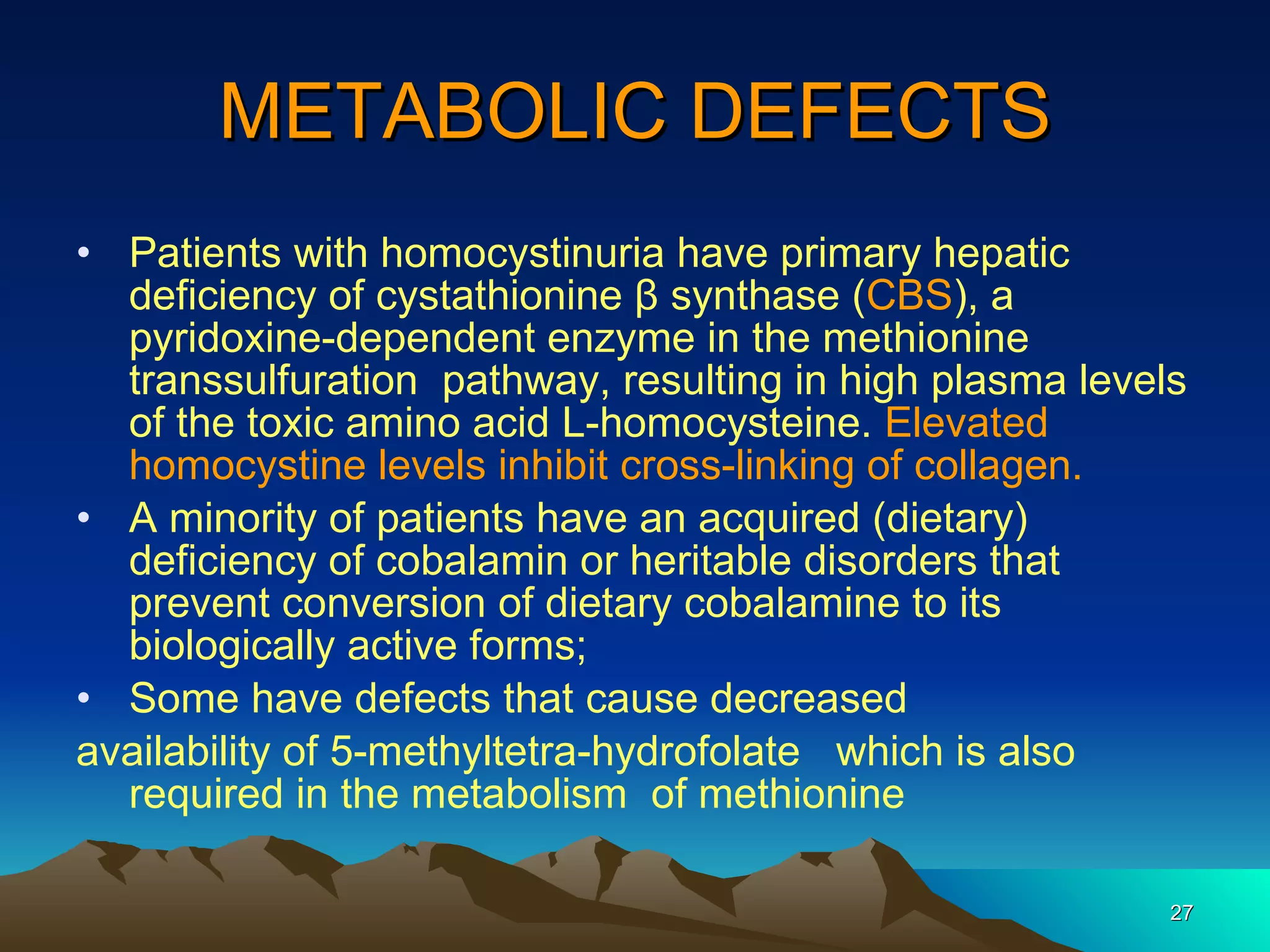 METABOLIC DEFECTS Patients with homocystinuria have primary hepatic deficiency of cystathionine β synthase ( CBS ), a pyridoxine-dependent enzyme in the methionine transsulfuration  pathway, resulting in high plasma levels of the toxic amino acid L-homocysteine.  Elevated homocystine levels inhibit cross-linking of collagen. A minority of patients have an acquired (dietary) deficiency of cobalamin or heritable disorders that prevent conversion of dietary cobalamine to its biologically active forms; Some have defects that cause decreased availability of 5-methyltetra-hydrofolate  which is also required in the metabolism  of methionine 