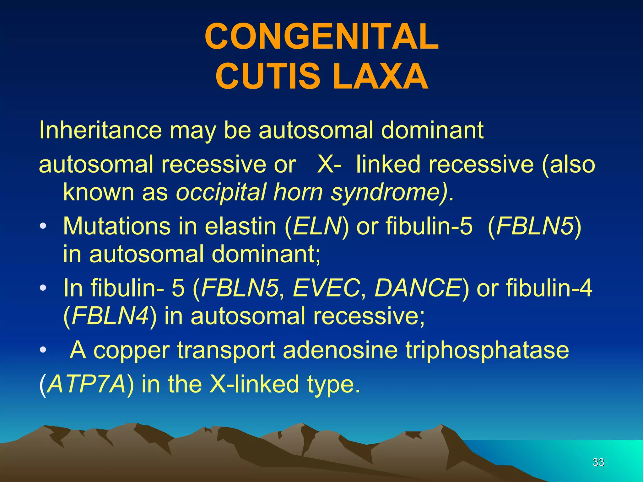 CONGENITAL CUTIS LAXA Inheritance may be autosomal dominant autosomal recessive or  X-  linked recessive (also known as  occipital horn syndrome). Mutations in elastin ( ELN ) or fibulin-5  ( FBLN5 ) in autosomal dominant;  In fibulin- 5 ( FBLN5 ,  EVEC ,  DANCE ) or fibulin-4 ( FBLN4 ) in autosomal recessive; A copper transport adenosine triphosphatase ( ATP7A ) in the X-linked type. 