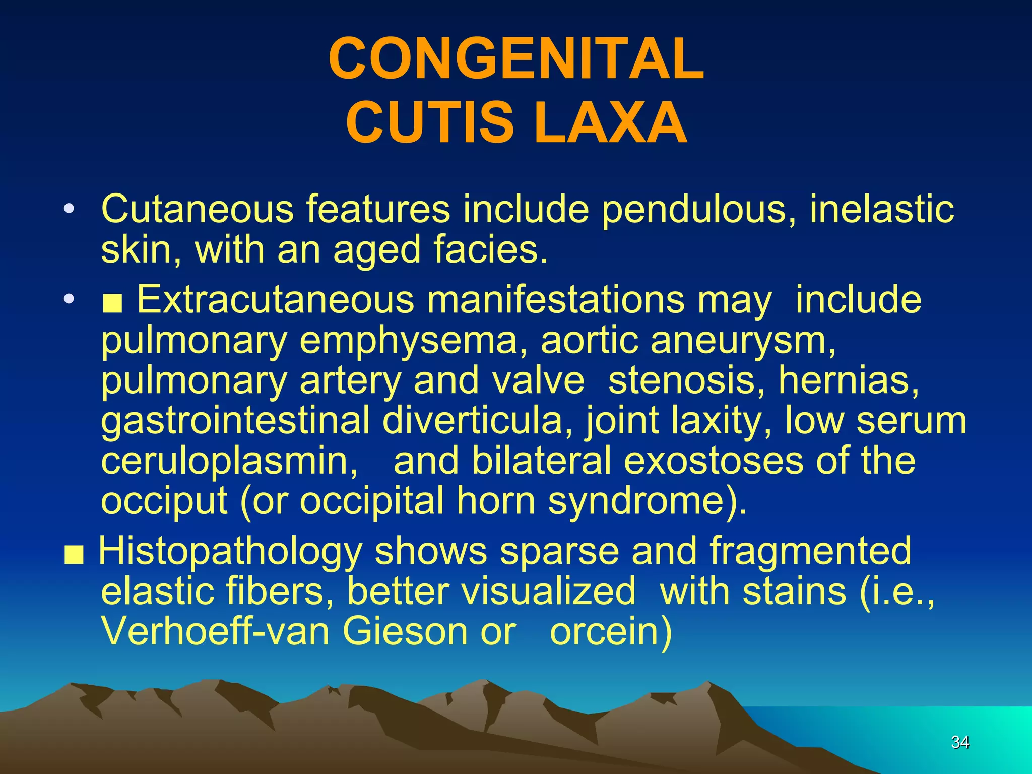CONGENITAL CUTIS LAXA Cutaneous features include pendulous, inelastic skin, with an aged facies. ■  Extracutaneous manifestations may  include pulmonary emphysema, aortic aneurysm, pulmonary artery and valve  stenosis, hernias, gastrointestinal diverticula, joint laxity, low serum ceruloplasmin,  and bilateral exostoses of the  occiput (or occipital horn syndrome). ■  Histopathology shows sparse and fragmented  elastic fibers, better visualized  with stains (i.e., Verhoeff-van Gieson or  orcein) 