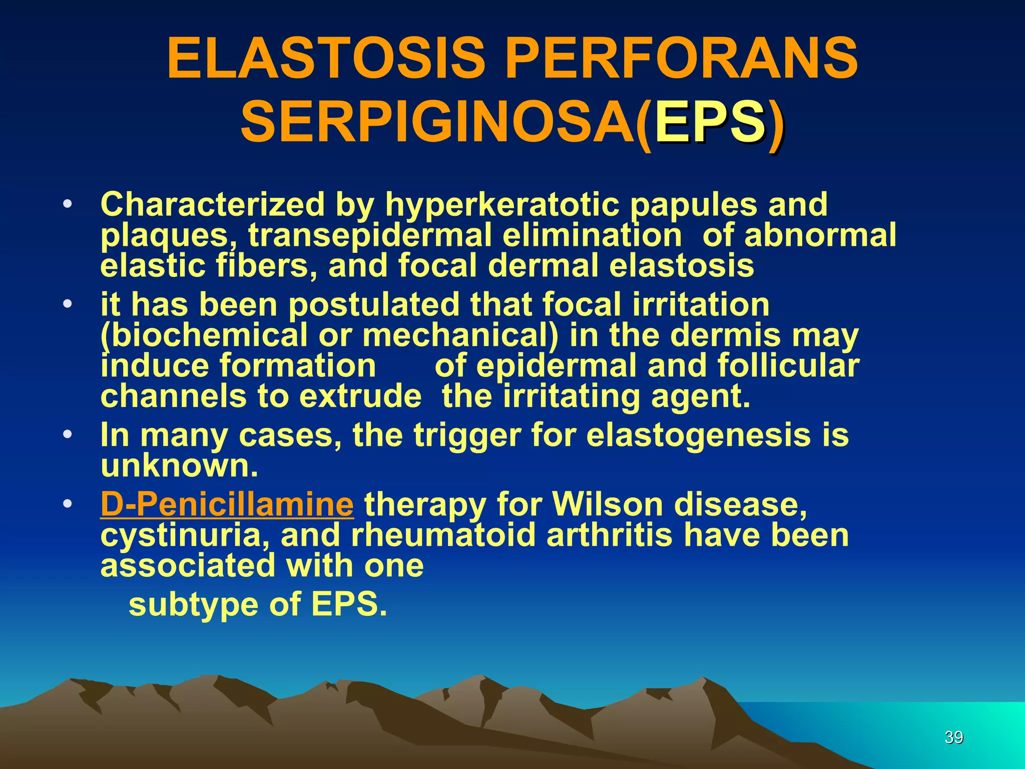 ELASTOSIS PERFORANS SERPIGINOSA( EPS ) Characterized by hyperkeratotic papules and plaques, transepidermal elimination  of abnormal elastic fibers, and focal dermal elastosis it has been postulated that focal irritation (biochemical or mechanical) in the dermis may induce formation  of epidermal and follicular channels to extrude  the irritating agent.  In many cases, the trigger for elastogenesis is unknown.  D-Penicillamine  therapy for Wilson disease, cystinuria, and rheumatoid arthritis have been associated with one subtype of EPS. 