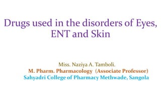 Drugs used in the disorders of Eyes,
ENT and Skin
Miss. Naziya A. Tamboli.
M. Pharm. Pharmacology (Associate Professor)
Sahyadri College of Pharmacy Methwade, Sangola
 