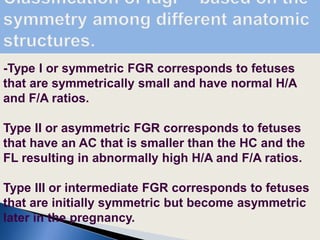 -Type I or symmetric FGR corresponds to fetuses
that are symmetrically small and have normal H/A
and F/A ratios.
Type II or asymmetric FGR corresponds to fetuses
that have an AC that is smaller than the HC and the
FL resulting in abnormally high H/A and F/A ratios.
Type III or intermediate FGR corresponds to fetuses
that are initially symmetric but become asymmetric
later in the pregnancy.
 
