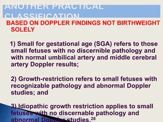 BASED ON DOPPLER FINDINGS NOT BIRTHWEIGHT
SOLELY
1) Small for gestational age (SGA) refers to those
small fetuses with no discernible pathology and
with normal umbilical artery and middle cerebral
artery Doppler results;
2) Growth-restriction refers to small fetuses with
recognizable pathology and abnormal Doppler
studies; and
3) Idiopathic growth restriction applies to small
fetuses with no discernable pathology and
abnormal Doppler studies.28
 