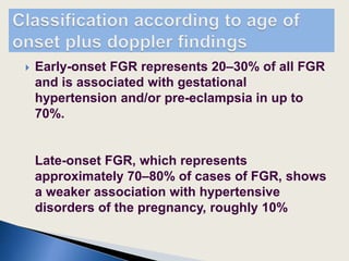  Early-onset FGR represents 20–30% of all FGR
and is associated with gestational
hypertension and/or pre-eclampsia in up to
70%.
Late-onset FGR, which represents
approximately 70–80% of cases of FGR, shows
a weaker association with hypertensive
disorders of the pregnancy, roughly 10%
 