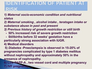 1) Maternal socio-economic condition and nutritional
status
2) Maternal smoking , alcohol intake , teratogen intake or
substance abuse in past and present
3) Previous history of growth restriction or still birth
- 50% increased risk of severe growth restriction
- Stillbirths before 32 weeks’ gestation have a
particularly strong association with IUGR.
4) Medical disorders
5) Diabetes -Preeclampsia is observed in 15-20% of
pregnancies complicated by type 1 diabetes mellitus
without nephropathy and approximately 50% in the
presence of nephropathy.
6) Low PAPP-A , two vessel cord and multiple pregnancy
7) IVF pregnancy
 