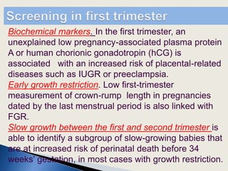 Biochemical markers. In the first trimester, an
unexplained low pregnancy-associated plasma protein
A or human chorionic gonadotropin (hCG) is
associated with an increased risk of placental-related
diseases such as IUGR or preeclampsia.
Early growth restriction. Low first-trimester
measurement of crown-rump length in pregnancies
dated by the last menstrual period is also linked with
FGR.
Slow growth between the first and second trimester is
able to identify a subgroup of slow-growing babies that
are at increased risk of perinatal death before 34
weeks’ gestation, in most cases with growth restriction.
 