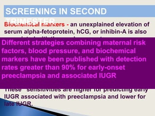 Biochemical markers - an unexplained elevation of
serum alpha-fetoprotein, hCG, or inhibin-A is also
associated with these adverse outcomes.
Uterine artery Dopplers -. Uterine Doppler
evaluation in the second or first trimester has
been proposed as a screening tool for early-onset
IUGR,with detection rates of about 75% and 25%,
respectively, for a false-positive rate of 5-10%.
These sensitivities are higher for predicting early
IUGR associated with preeclampsia and lower for
late IUGR.
SCREENING IN SECOND
TRIMESTER
Different strategies combining maternal risk
factors, blood pressure, and biochemical
markers have been published with detection
rates greater than 90% for early-onset
preeclampsia and associated IUGR
 