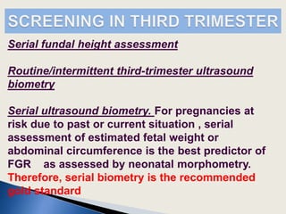 Serial fundal height assessment
Routine/intermittent third-trimester ultrasound
biometry
Serial ultrasound biometry. For pregnancies at
risk due to past or current situation , serial
assessment of estimated fetal weight or
abdominal circumference is the best predictor of
FGR as assessed by neonatal morphometry.
Therefore, serial biometry is the recommended
gold standard
 