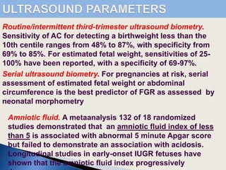 Serial ultrasound biometry. For pregnancies at risk, serial
assessment of estimated fetal weight or abdominal
circumference is the best predictor of FGR as assessed by
neonatal morphometry
Amniotic fluid. A metaanalysis 132 of 18 randomized
studies demonstrated that an amniotic fluid index of less
than 5 is associated with abnormal 5 minute Apgar score
but failed to demonstrate an association with acidosis.
Longitudinal studies in early-onset IUGR fetuses have
shown that the amniotic fluid index progressively
Routine/intermittent third-trimester ultrasound biometry.
Sensitivity of AC for detecting a birthweight less than the
10th centile ranges from 48% to 87%, with specificity from
69% to 85%. For estimated fetal weight, sensitivities of 25-
100% have been reported, with a specificity of 69-97%.
 
