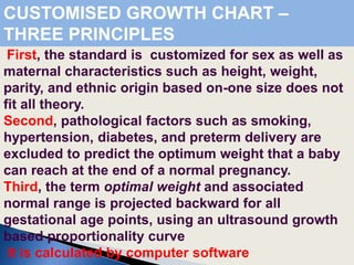 First, the standard is customized for sex as well as
maternal characteristics such as height, weight,
parity, and ethnic origin based on-one size does not
fit all theory.
Second, pathological factors such as smoking,
hypertension, diabetes, and preterm delivery are
excluded to predict the optimum weight that a baby
can reach at the end of a normal pregnancy.
Third, the term optimal weight and associated
normal range is projected backward for all
gestational age points, using an ultrasound growth
based proportionality curve
It is calculated by computer software
CUSTOMISED GROWTH CHART –
THREE PRINCIPLES
 