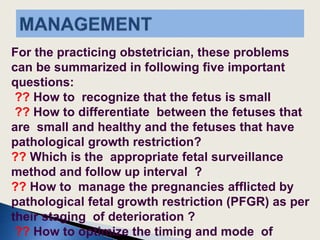 For the practicing obstetrician, these problems
can be summarized in following five important
questions:
?? How to recognize that the fetus is small
?? How to differentiate between the fetuses that
are small and healthy and the fetuses that have
pathological growth restriction?
?? Which is the appropriate fetal surveillance
method and follow up interval ?
?? How to manage the pregnancies afflicted by
pathological fetal growth restriction (PFGR) as per
their staging of deterioration ?
?? How to optimize the timing and mode of
 