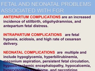 ANTEPARTUM COMPLICATIONS are an increased
incidence of stillbirth, oligohydramnios, and
antepartum fetal distress.
INTRAPARTUM COMPLICATIONS are fetal
hypoxia, acidosis, and high rate of cesarean
delivery.
NEONATAL COMPLICATIONS are multiple and
include hypoglycemia, hyperbilirubinemia,
meconium aspiration, persistent fetal circulation,
hypoxic-ischemic encephalopathy, hypocalcemia,
 