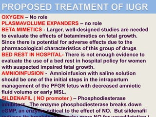 OXYGEN – No role
PLASMAVOLUME EXPANDERS – no role
BETA MIMETICS - Larger, well-designed studies are needed
to evaluate the effects of betamimetics on fetal growth.
Since there is potential for adverse effects due to the
pharmacological characteristics of this group of drugs
BED REST IN HOSPITAL- There is not enough evidence to
evaluate the use of a bed rest in hospital policy for women
with suspected impaired fetal growth.
AMNIOINFUSION - Amnioinfusion with saline solution
should be one of the initial steps in the intrapartum
management of the PFGR fetus with decreased amniotic
fluid volume or early MSL.
SILDENAFIL ( NO promoter ) – Phosphodiesterase
inhibitors. The enzyme phosphodiesterase breaks down
cGMP, an enzyme critical to the effect of NO. But sildenafil
 