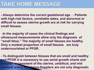 - Always determine the correct gestational age . - Patients
with high-risk factors, unreliable dates, and abnormal or
difficult to assess uterine growth are at risk for carrying
small fetuses.
-In the majority of cases the clinical findings and
ultrasound measurements allow only the diagnosis of
“small fetus.” The majority of small fetuses are healthy.
Only a modest proportion of small fetuses are truly
undernourished or PFGR.
- To distinguish between fetuses that are small and healthy
and PFGR it is necessary to use serial growth charts and
Doppler assessment of the uterine, umbilical, and mid
cerebral artery resistance.Dopplers are not only diagnostic
 