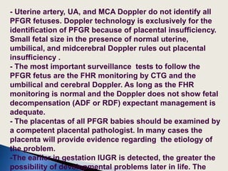 - Uterine artery, UA, and MCA Doppler do not identify all
PFGR fetuses. Doppler technology is exclusively for the
identification of PFGR because of placental insufficiency.
Small fetal size in the presence of normal uterine,
umbilical, and midcerebral Doppler rules out placental
insufficiency .
- The most important surveillance tests to follow the
PFGR fetus are the FHR monitoring by CTG and the
umbilical and cerebral Doppler. As long as the FHR
monitoring is normal and the Doppler does not show fetal
decompensation (ADF or RDF) expectant management is
adequate.
- The placentas of all PFGR babies should be examined by
a competent placental pathologist. In many cases the
placenta will provide evidence regarding the etiology of
the problem.
-The earlier in gestation IUGR is detected, the greater the
possibility of developmental problems later in life. The
 