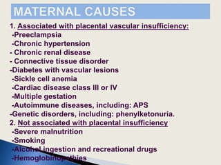 1. Associated with placental vascular insufficiency:
-Preeclampsia
-Chronic hypertension
- Chronic renal disease
- Connective tissue disorder
-Diabetes with vascular lesions
-Sickle cell anemia
-Cardiac disease class III or IV
-Multiple gestation
-Autoimmune diseases, including: APS
-Genetic disorders, including: phenylketonuria.
2. Not associated with placental insufficiency
-Severe malnutrition
-Smoking
-Alcohol ingestion and recreational drugs
-Hemoglobinopathies
 