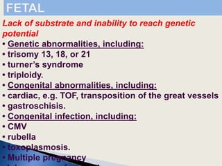 Lack of substrate and inability to reach genetic
potential
• Genetic abnormalities, including:
• trisomy 13, 18, or 21
• turner’s syndrome
• triploidy.
• Congenital abnormalities, including:
• cardiac, e.g. TOF, transposition of the great vessels
• gastroschisis.
• Congenital infection, including:
• CMV
• rubella
• toxoplasmosis.
• Multiple pregnancy
 