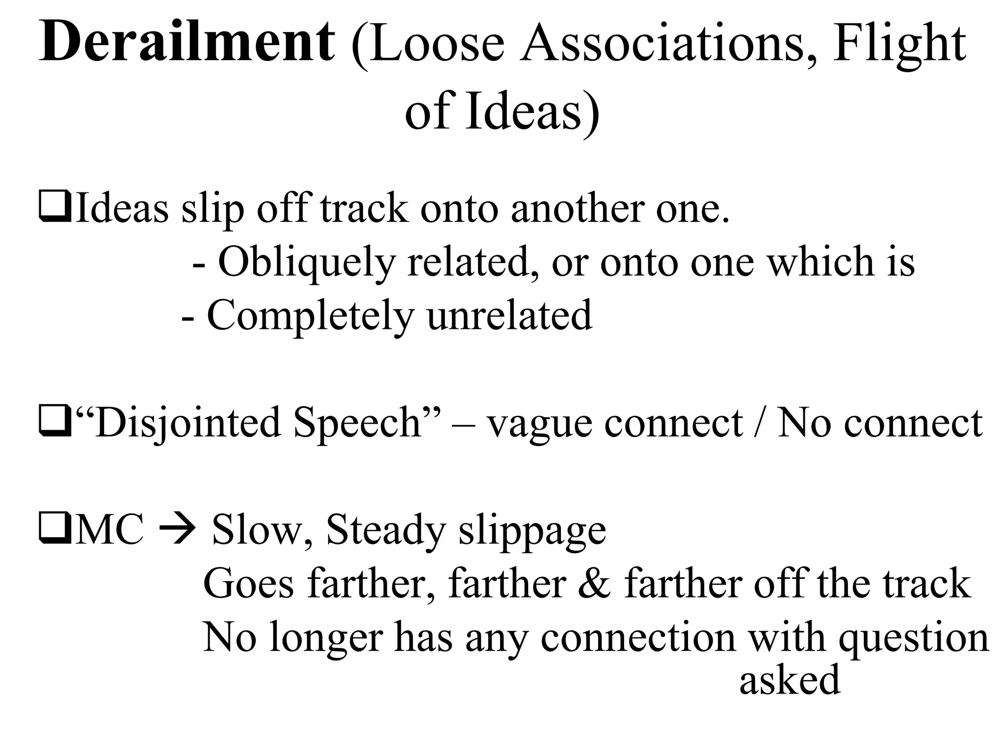 Derailment (Loose Associations, Flight
of Ideas)
Ideas slip off track onto another one.
- Obliquely related, or onto one which is
- Completely unrelated
“Disjointed Speech” – vague connect / No connect
MC  Slow, Steady slippage
Goes farther, farther & farther off the track
No longer has any connection with question
asked
 