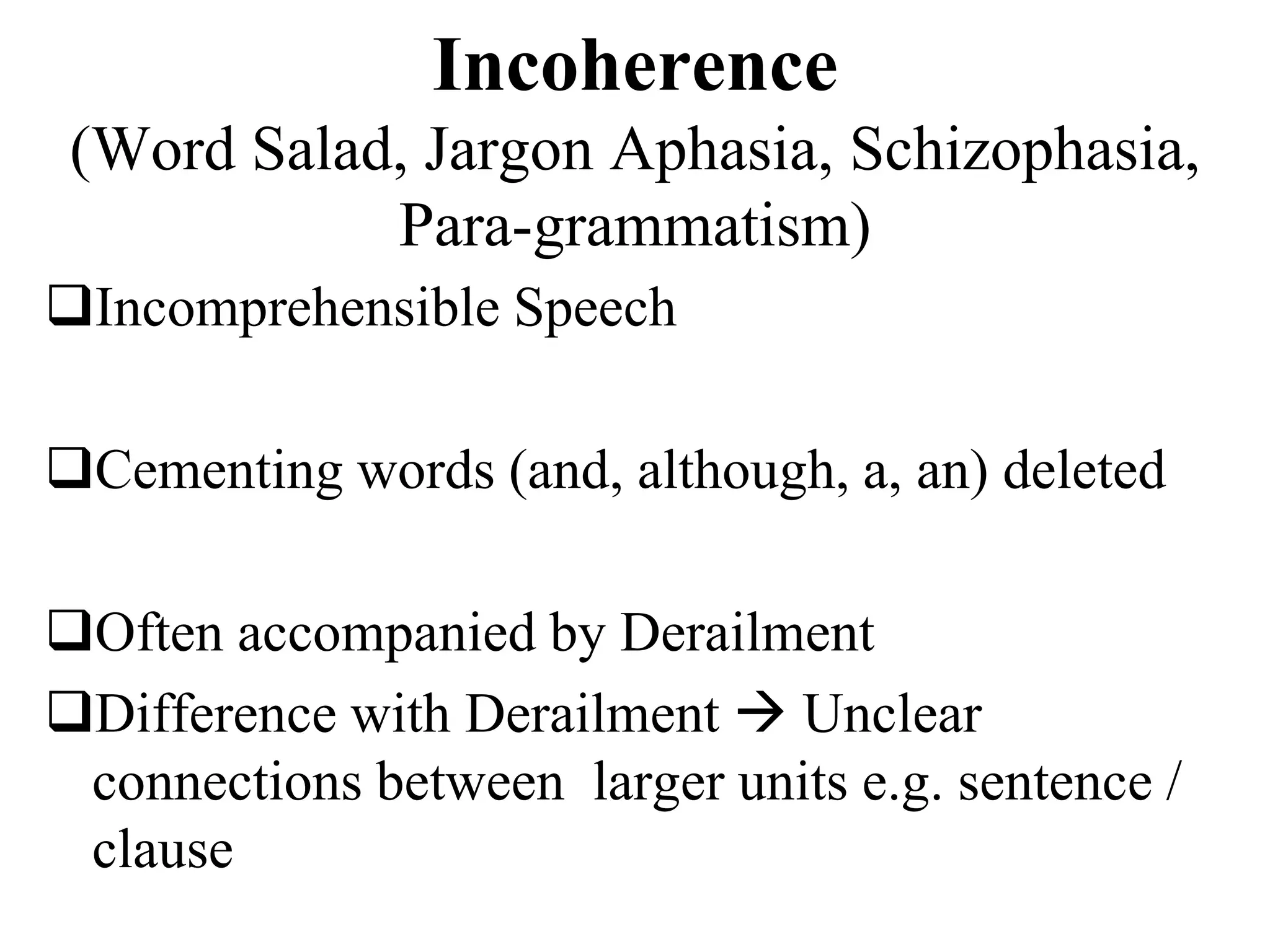 Incoherence
(Word Salad, Jargon Aphasia, Schizophasia,
Para-grammatism)
Incomprehensible Speech
Cementing words (and, although, a, an) deleted
Often accompanied by Derailment
Difference with Derailment  Unclear
connections between larger units e.g. sentence /
clause
 
