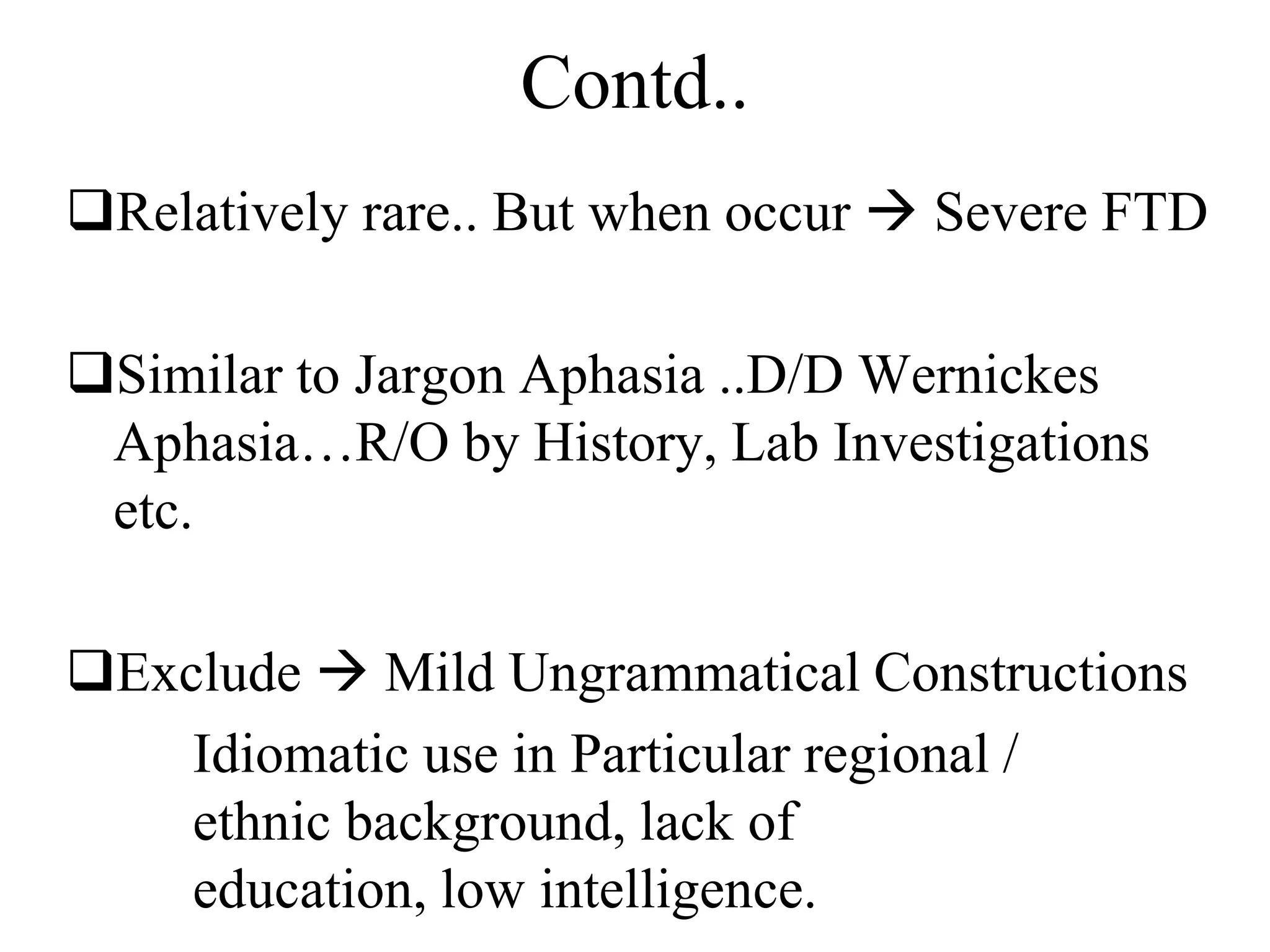 Contd..
Relatively rare.. But when occur  Severe FTD
Similar to Jargon Aphasia ..D/D Wernickes
Aphasia…R/O by History, Lab Investigations
etc.
Exclude  Mild Ungrammatical Constructions
Idiomatic use in Particular regional /
ethnic background, lack of
education, low intelligence.
 