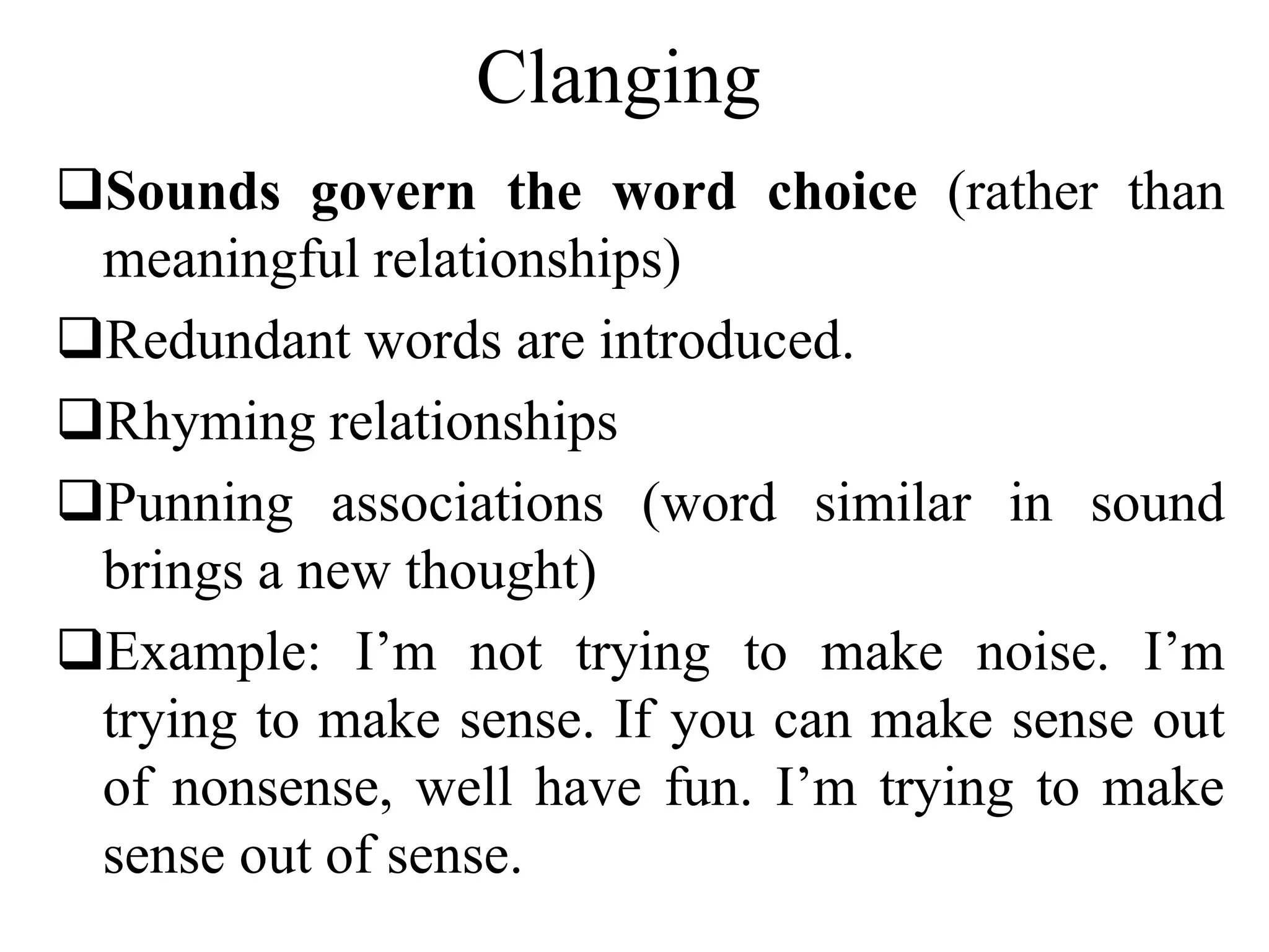 Clanging
Sounds govern the word choice (rather than
meaningful relationships)
Redundant words are introduced.
Rhyming relationships
Punning associations (word similar in sound
brings a new thought)
Example: I’m not trying to make noise. I’m
trying to make sense. If you can make sense out
of nonsense, well have fun. I’m trying to make
sense out of sense.
 