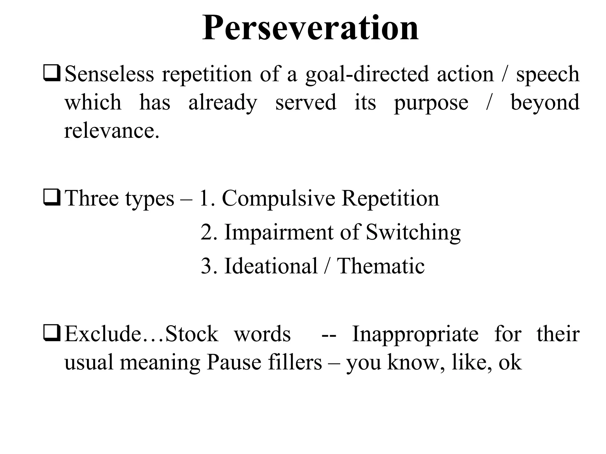 Perseveration
Senseless repetition of a goal-directed action / speech
which has already served its purpose / beyond
relevance.
Three types – 1. Compulsive Repetition
2. Impairment of Switching
3. Ideational / Thematic
Exclude…Stock words -- Inappropriate for their
usual meaning Pause fillers – you know, like, ok
 