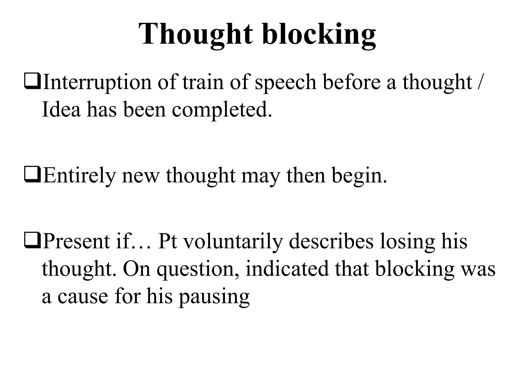 Thought blocking
Interruption of train of speech before a thought /
Idea has been completed.
Entirely new thought may then begin.
Present if… Pt voluntarily describes losing his
thought. On question, indicated that blocking was
a cause for his pausing
 