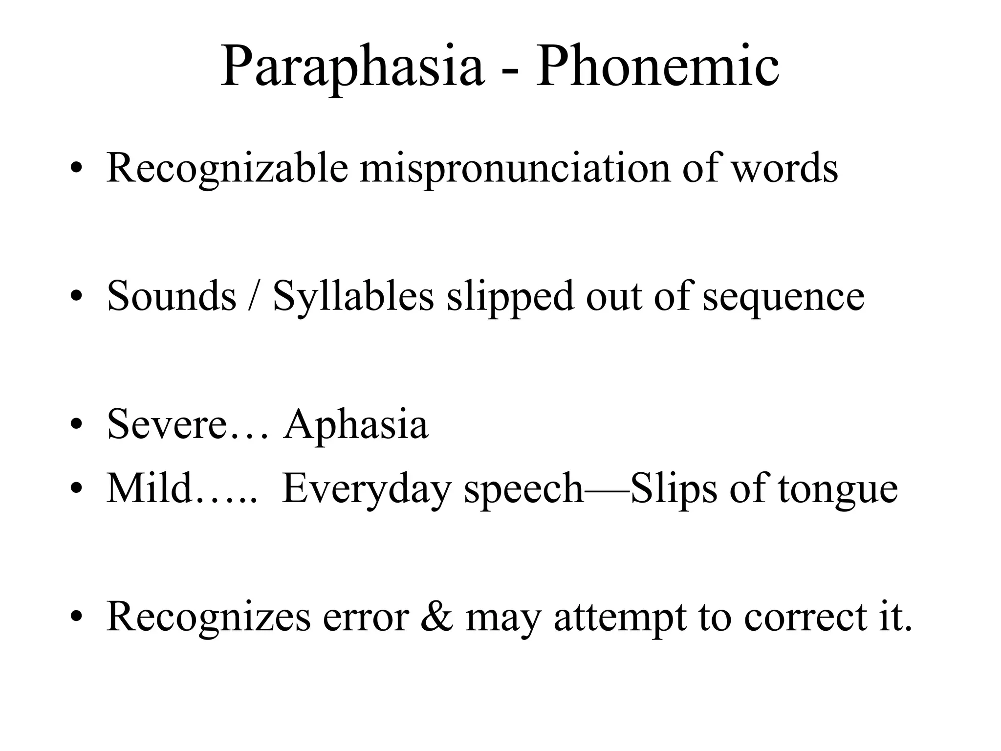 Paraphasia - Phonemic
• Recognizable mispronunciation of words
• Sounds / Syllables slipped out of sequence
• Severe… Aphasia
• Mild….. Everyday speech—Slips of tongue
• Recognizes error & may attempt to correct it.
 