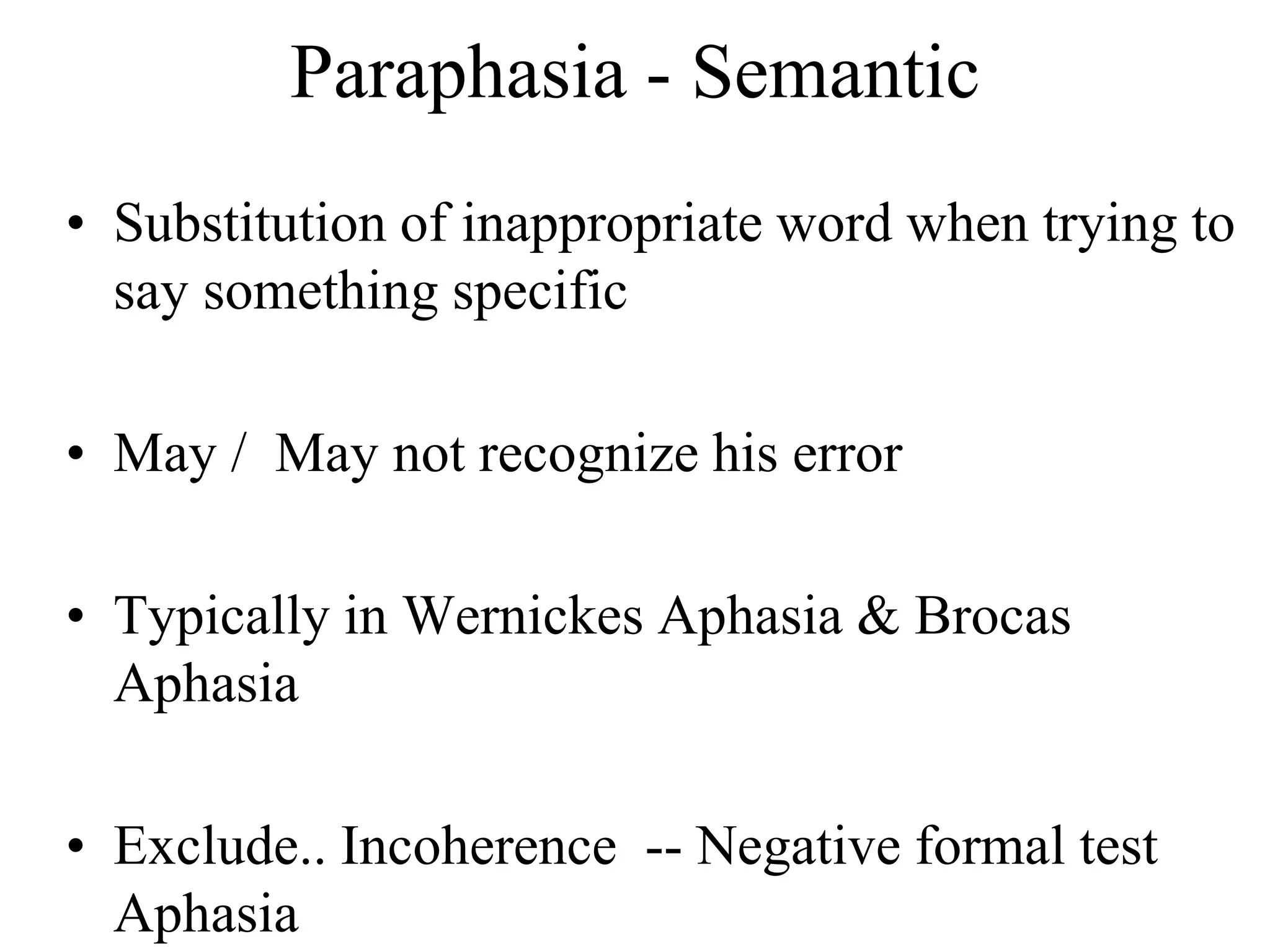 Paraphasia - Semantic
• Substitution of inappropriate word when trying to
say something specific
• May / May not recognize his error
• Typically in Wernickes Aphasia & Brocas
Aphasia
• Exclude.. Incoherence -- Negative formal test
Aphasia
 