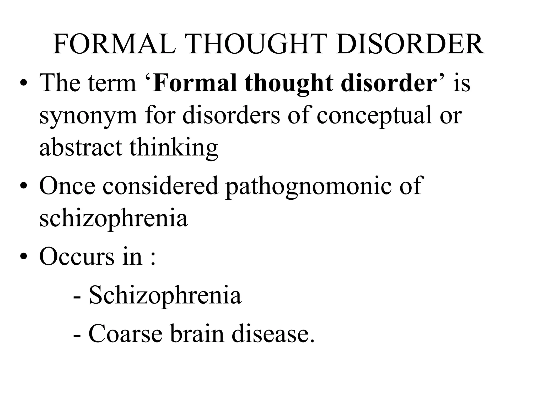FORMAL THOUGHT DISORDER
• The term ‘Formal thought disorder’ is
synonym for disorders of conceptual or
abstract thinking
• Once considered pathognomonic of
schizophrenia
• Occurs in :
- Schizophrenia
- Coarse brain disease.
 