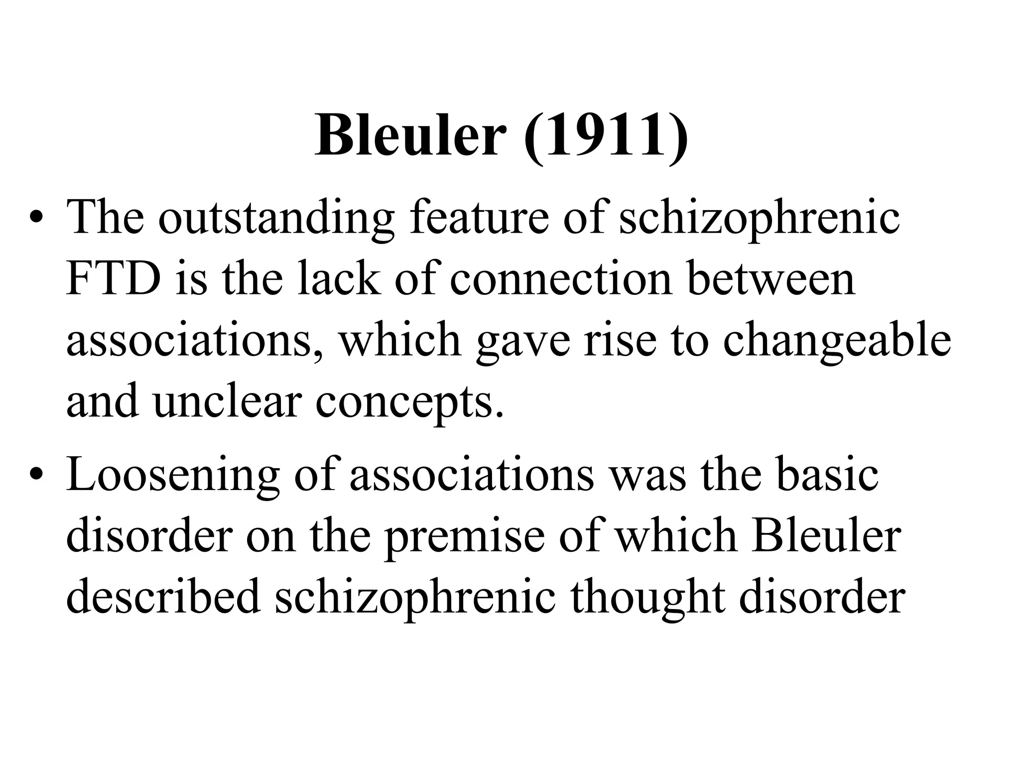 Bleuler (1911)
• The outstanding feature of schizophrenic
FTD is the lack of connection between
associations, which gave rise to changeable
and unclear concepts.
• Loosening of associations was the basic
disorder on the premise of which Bleuler
described schizophrenic thought disorder
 