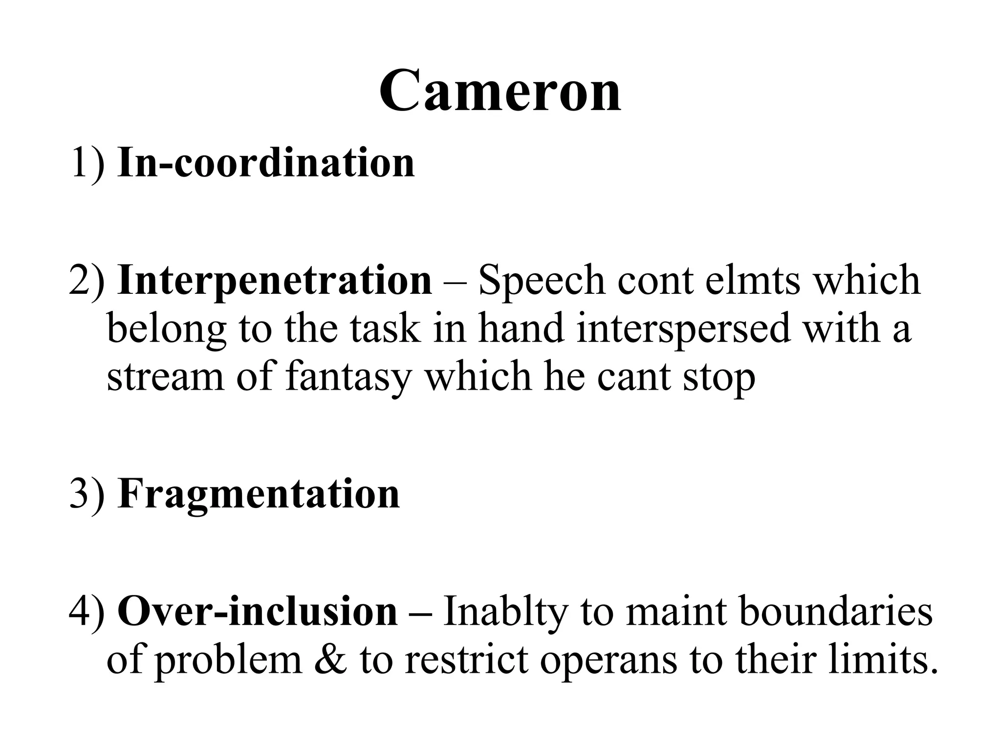 Cameron
1) In-coordination
2) Interpenetration – Speech cont elmts which
belong to the task in hand interspersed with a
stream of fantasy which he cant stop
3) Fragmentation
4) Over-inclusion – Inablty to maint boundaries
of problem & to restrict operans to their limits.
 