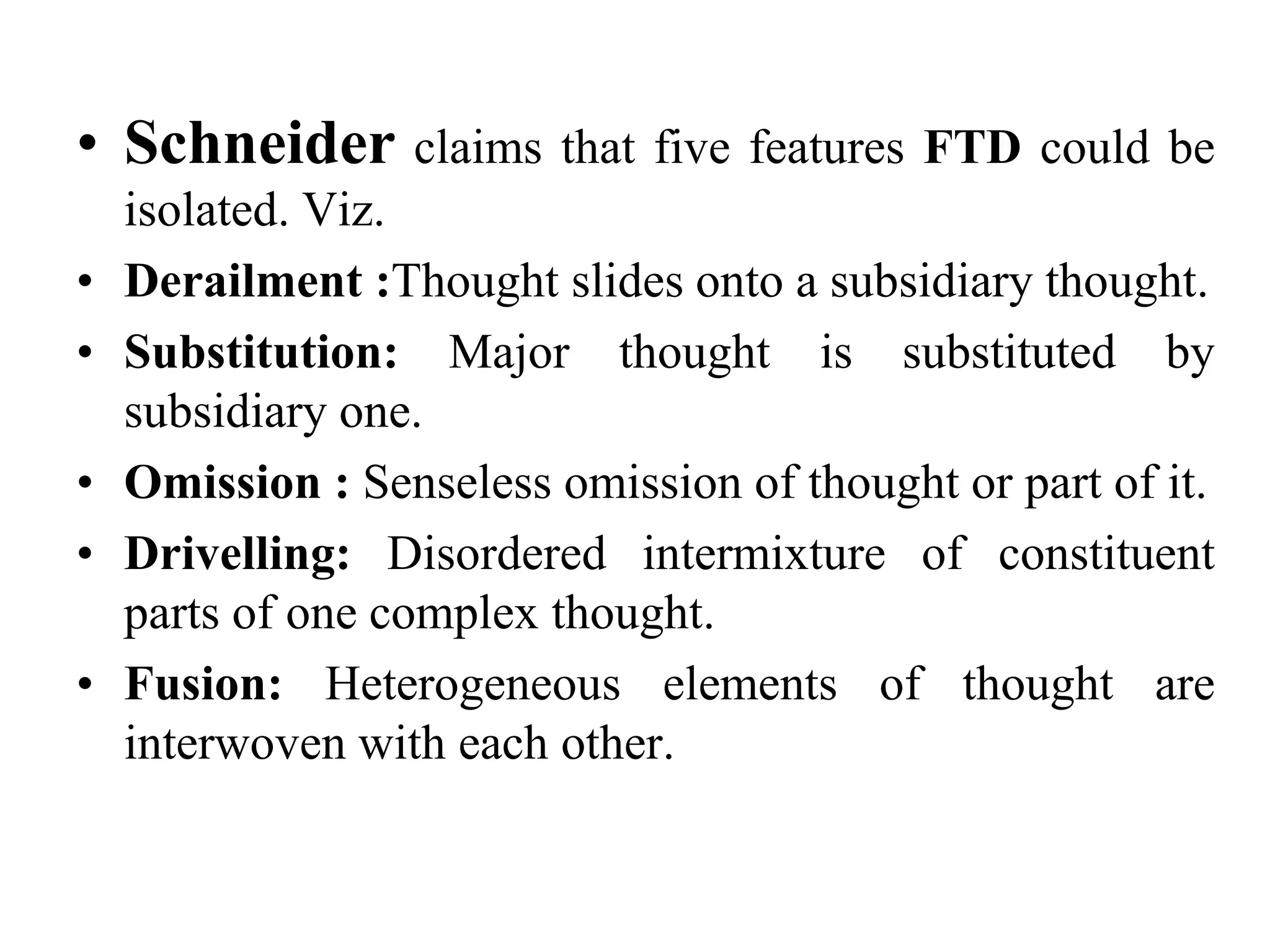 • Schneider claims that five features FTD could be
isolated. Viz.
• Derailment :Thought slides onto a subsidiary thought.
• Substitution: Major thought is substituted by
subsidiary one.
• Omission : Senseless omission of thought or part of it.
• Drivelling: Disordered intermixture of constituent
parts of one complex thought.
• Fusion: Heterogeneous elements of thought are
interwoven with each other.
 