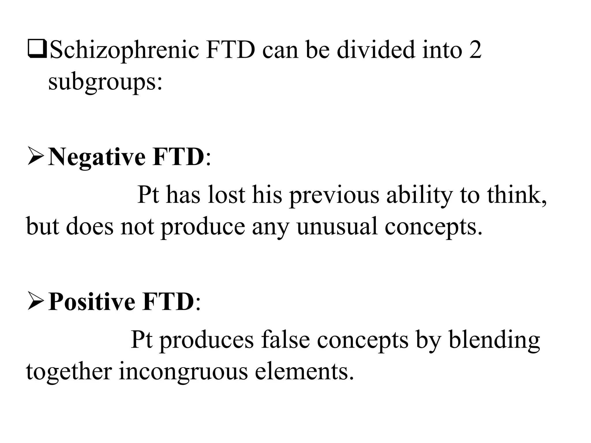 Schizophrenic FTD can be divided into 2
subgroups:
Negative FTD:
Pt has lost his previous ability to think,
but does not produce any unusual concepts.
Positive FTD:
Pt produces false concepts by blending
together incongruous elements.
 