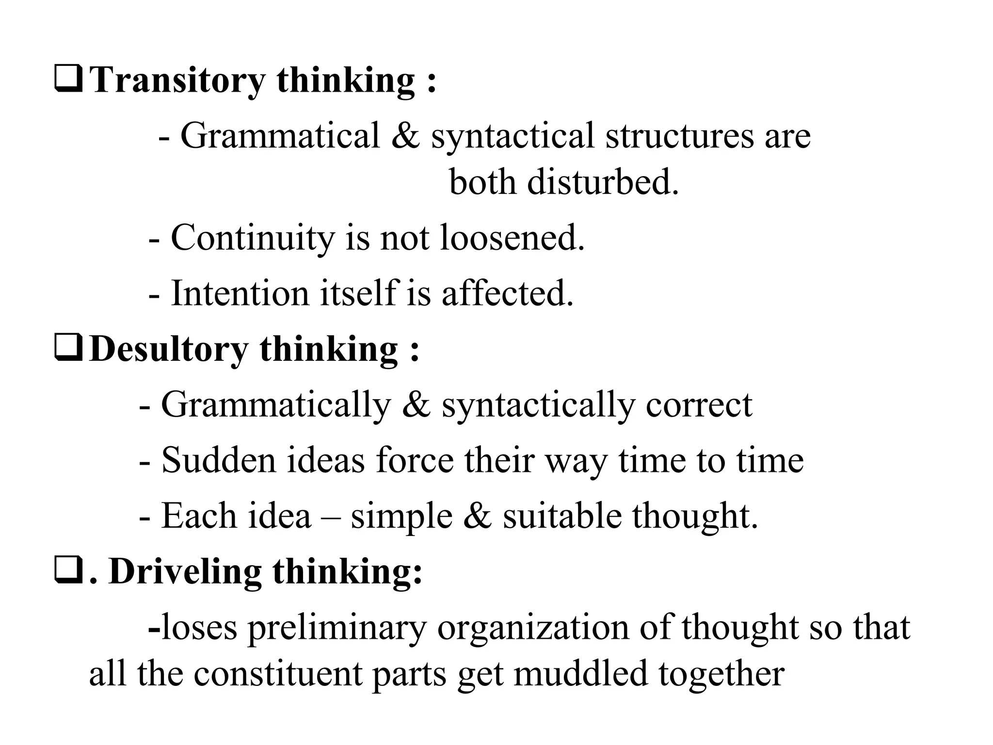 Transitory thinking :
- Grammatical & syntactical structures are
both disturbed.
- Continuity is not loosened.
- Intention itself is affected.
Desultory thinking :
- Grammatically & syntactically correct
- Sudden ideas force their way time to time
- Each idea – simple & suitable thought.
. Driveling thinking:
-loses preliminary organization of thought so that
all the constituent parts get muddled together
 