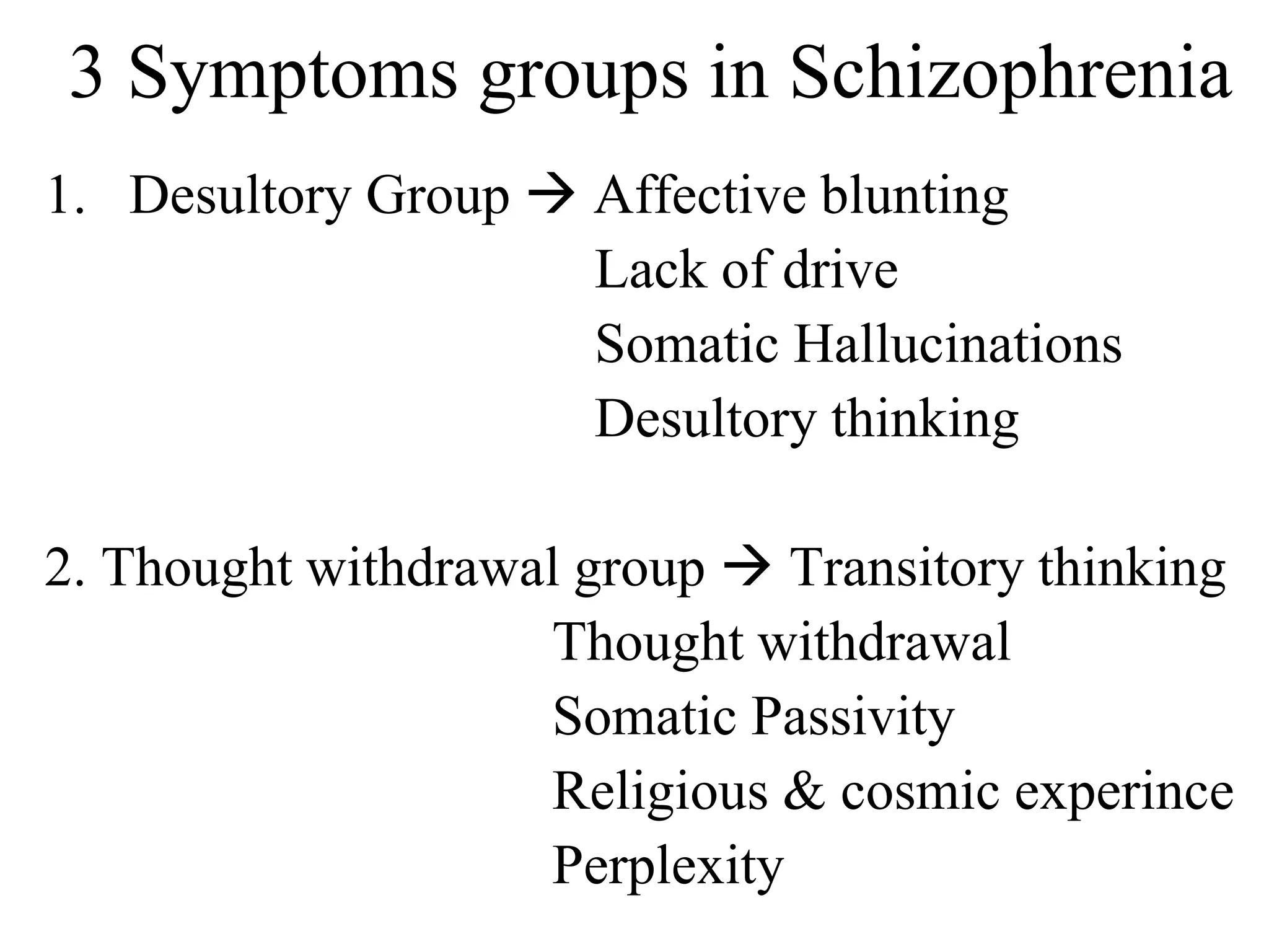 3 Symptoms groups in Schizophrenia
1. Desultory Group  Affective blunting
Lack of drive
Somatic Hallucinations
Desultory thinking
2. Thought withdrawal group  Transitory thinking
Thought withdrawal
Somatic Passivity
Religious & cosmic experince
Perplexity
 