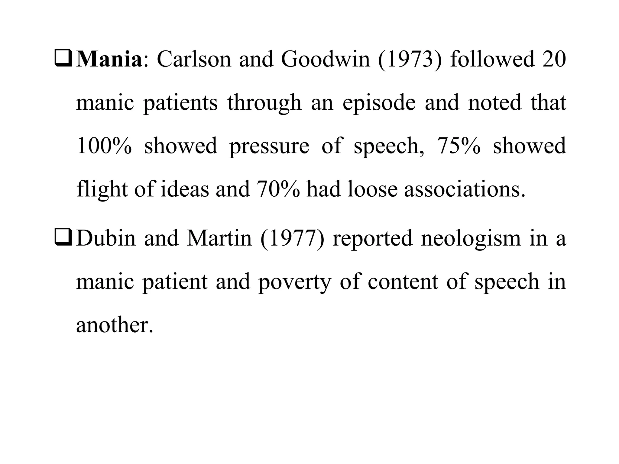 Mania: Carlson and Goodwin (1973) followed 20
manic patients through an episode and noted that
100% showed pressure of speech, 75% showed
flight of ideas and 70% had loose associations.
Dubin and Martin (1977) reported neologism in a
manic patient and poverty of content of speech in
another.
 