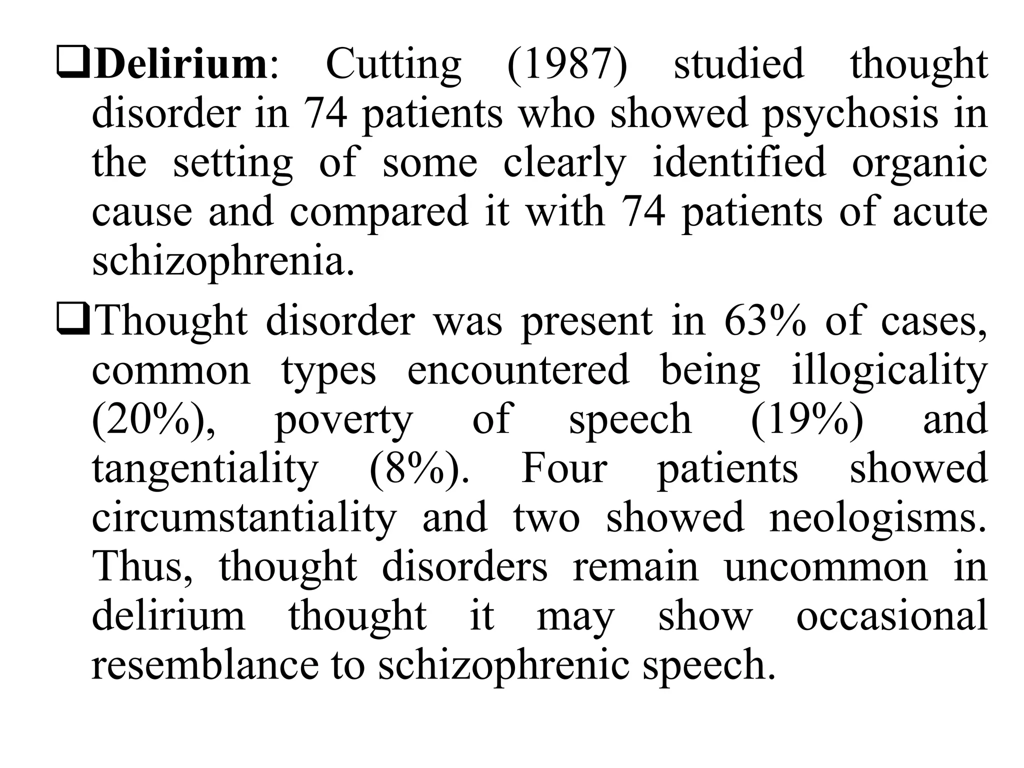 Delirium: Cutting (1987) studied thought
disorder in 74 patients who showed psychosis in
the setting of some clearly identified organic
cause and compared it with 74 patients of acute
schizophrenia.
Thought disorder was present in 63% of cases,
common types encountered being illogicality
(20%), poverty of speech (19%) and
tangentiality (8%). Four patients showed
circumstantiality and two showed neologisms.
Thus, thought disorders remain uncommon in
delirium thought it may show occasional
resemblance to schizophrenic speech.
 