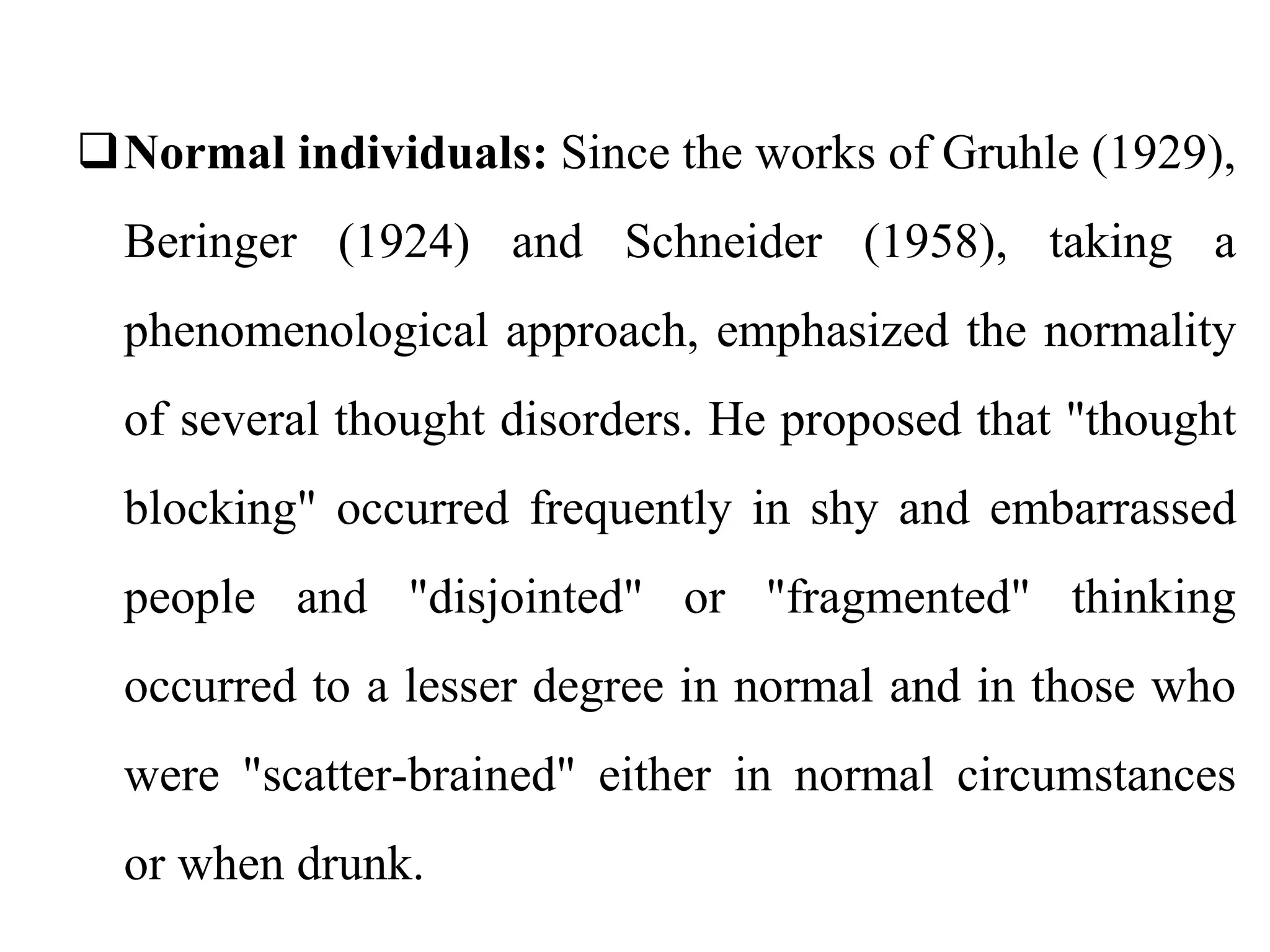 Normal individuals: Since the works of Gruhle (1929),
Beringer (1924) and Schneider (1958), taking a
phenomenological approach, emphasized the normality
of several thought disorders. He proposed that "thought
blocking" occurred frequently in shy and embarrassed
people and "disjointed" or "fragmented" thinking
occurred to a lesser degree in normal and in those who
were "scatter-brained" either in normal circumstances
or when drunk.
 
