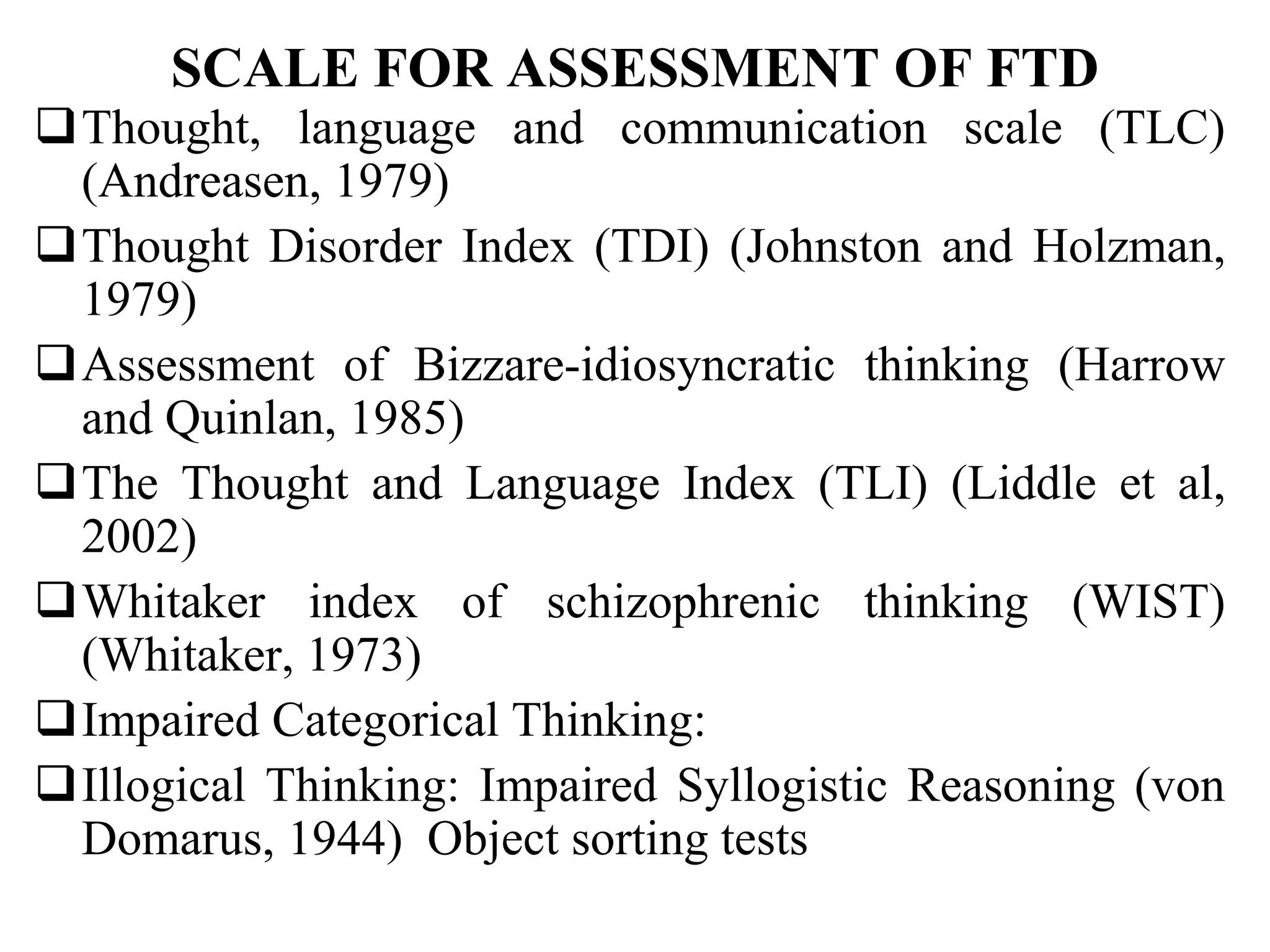 SCALE FOR ASSESSMENT OF FTD
Thought, language and communication scale (TLC)
(Andreasen, 1979)
Thought Disorder Index (TDI) (Johnston and Holzman,
1979)
Assessment of Bizzare-idiosyncratic thinking (Harrow
and Quinlan, 1985)
The Thought and Language Index (TLI) (Liddle et al,
2002)
Whitaker index of schizophrenic thinking (WIST)
(Whitaker, 1973)
Impaired Categorical Thinking:
Illogical Thinking: Impaired Syllogistic Reasoning (von
Domarus, 1944) Object sorting tests
 