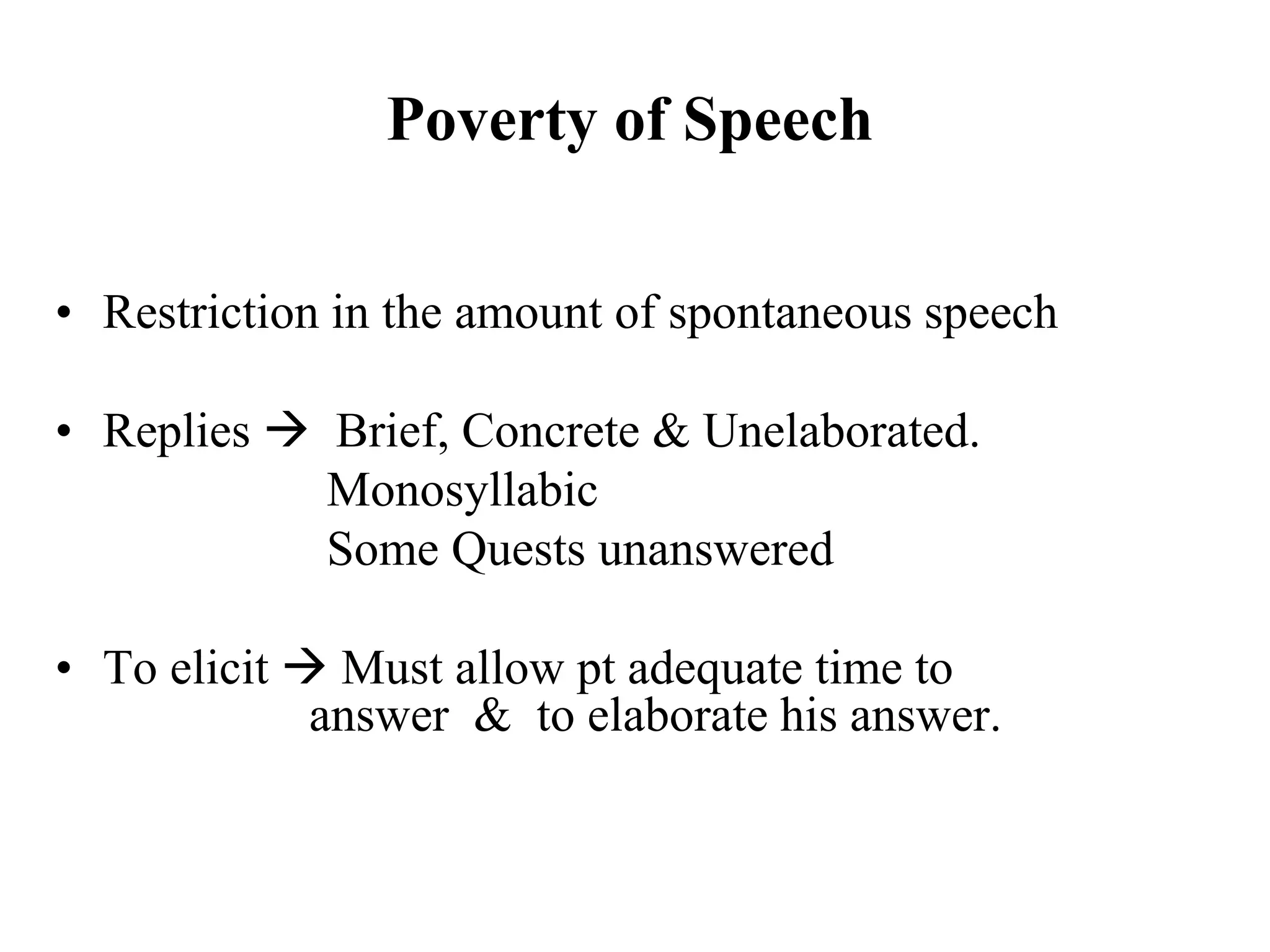 Poverty of Speech
• Restriction in the amount of spontaneous speech
• Replies  Brief, Concrete & Unelaborated.
Monosyllabic
Some Quests unanswered
• To elicit  Must allow pt adequate time to
answer & to elaborate his answer.
 